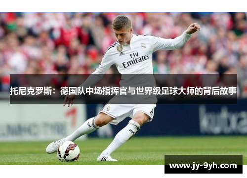 托尼克罗斯:德国队中场指挥官与世界级足球大师的背后故事 托尼克罗斯:德国队中场指挥官与世界级足球大师的背后故事