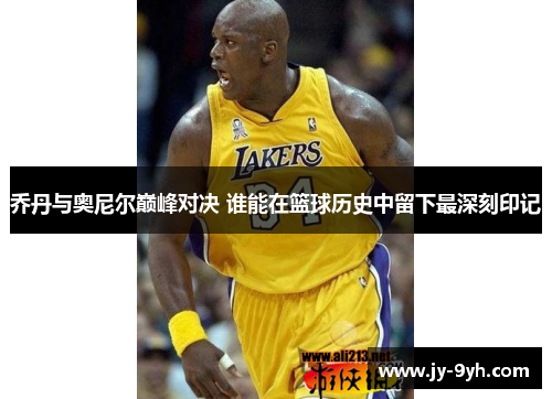 乔丹与奥尼尔巅峰对决 谁能在篮球历史中留下最深刻印记 乔丹与奥尼尔巅峰对决 谁能在篮球历史中留下最深刻印记