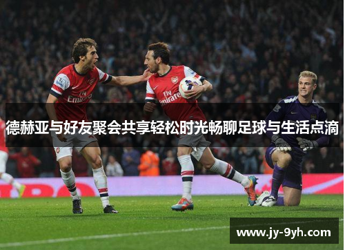 德赫亚与好友聚会共享轻松时光畅聊足球与生活点滴 德赫亚与好友聚会共享轻松时光畅聊足球与生活点滴