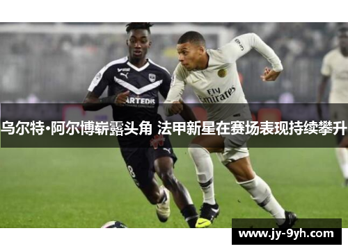 乌尔特·阿尔博崭露头角 法甲新星在赛场表现持续攀升 乌尔特·阿尔博崭露头角 法甲新星在赛场表现持续攀升