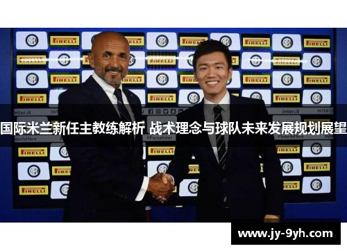国际米兰新任主教练解析 战术理念与球队未来发展规划展望 国际米兰新任主教练解析 战术理念与球队未来发展规划展望