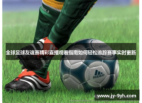 全球足球友谊赛精彩直播观看指南如何轻松追踪赛事实时更新