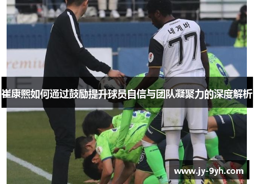 崔康熙如何通过鼓励提升球员自信与团队凝聚力的深度解析