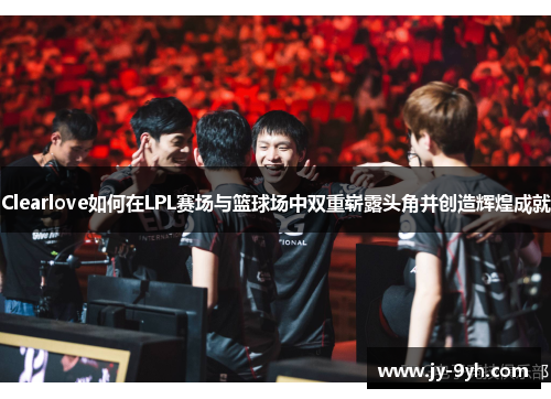 Clearlove如何在LPL赛场与篮球场中双重崭露头角并创造辉煌成就
