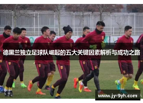 德黑兰独立足球队崛起的五大关键因素解析与成功之路 德黑兰独立足球队崛起的五大关键因素解析与成功之路