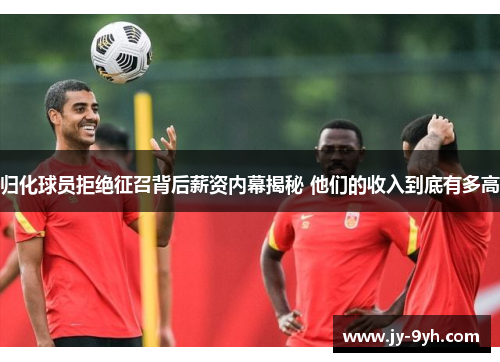 归化球员拒绝征召背后薪资内幕揭秘 他们的收入到底有多高 归化球员拒绝征召背后薪资内幕揭秘 他们的收入到底有多高