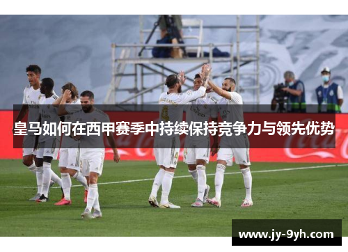 皇马如何在西甲赛季中持续保持竞争力与领先优势 皇马如何在西甲赛季中持续保持竞争力与领先优势