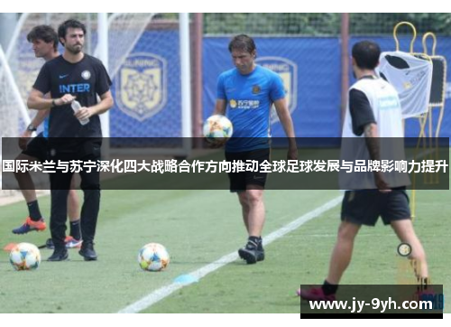 国际米兰与苏宁深化四大战略合作方向推动全球足球发展与品牌影响力提升