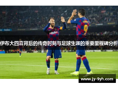 伊布大四喜背后的传奇时刻与足球生涯的重要里程碑分析