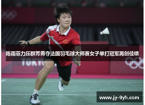 陈雨菲力压群芳勇夺法国羽毛球大师赛女子单打冠军再创佳绩