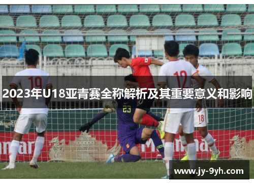 2023年U18亚青赛全称解析及其重要意义和影响 2023年U18亚青赛全称解析及其重要意义和影响