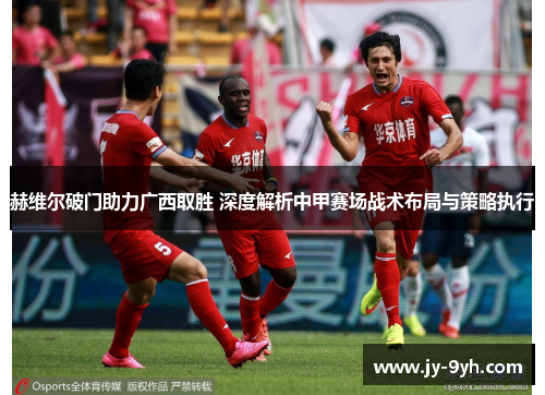 赫维尔破门助力广西取胜 深度解析中甲赛场战术布局与策略执行