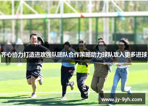 齐心协力打造进攻强队团队合作策略助力球队攻入更多进球 齐心协力打造进攻强队团队合作策略助力球队攻入更多进球