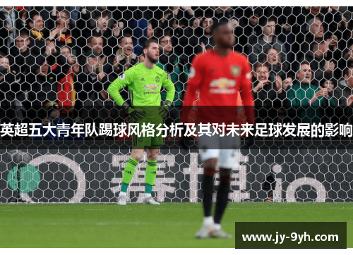 英超五大青年队踢球风格分析及其对未来足球发展的影响 英超五大青年队踢球风格分析及其对未来足球发展的影响