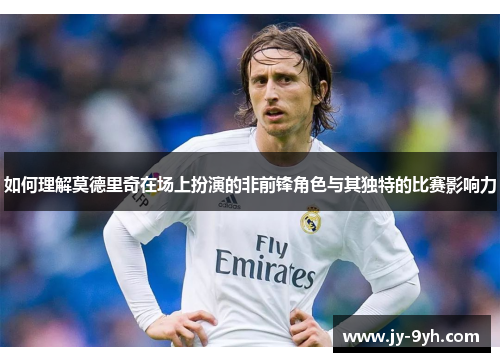 如何理解莫德里奇在场上扮演的非前锋角色与其独特的比赛影响力 如何理解莫德里奇在场上扮演的非前锋角色与其独特的比赛影响力