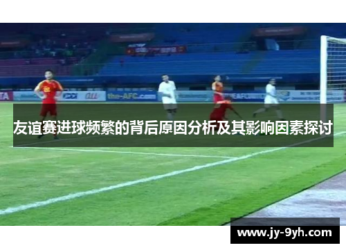 友谊赛进球频繁的背后原因分析及其影响因素探讨 友谊赛进球频繁的背后原因分析及其影响因素探讨