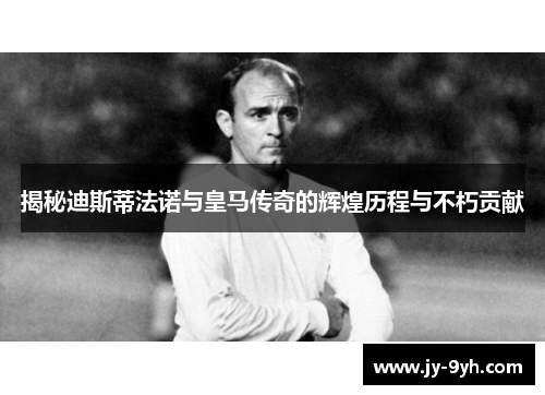 揭秘迪斯蒂法诺与皇马传奇的辉煌历程与不朽贡献